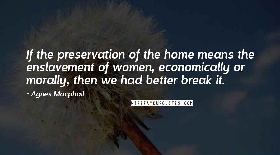 Agnes Macphail Quotes: If the preservation of the home means the enslavement of women, economically or morally, then we had better break it.