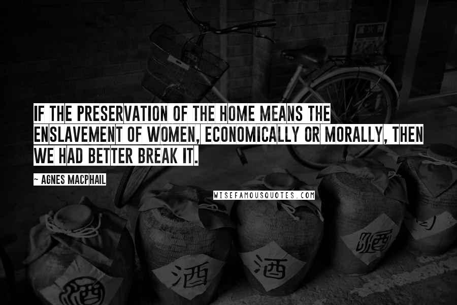 Agnes Macphail Quotes: If the preservation of the home means the enslavement of women, economically or morally, then we had better break it.