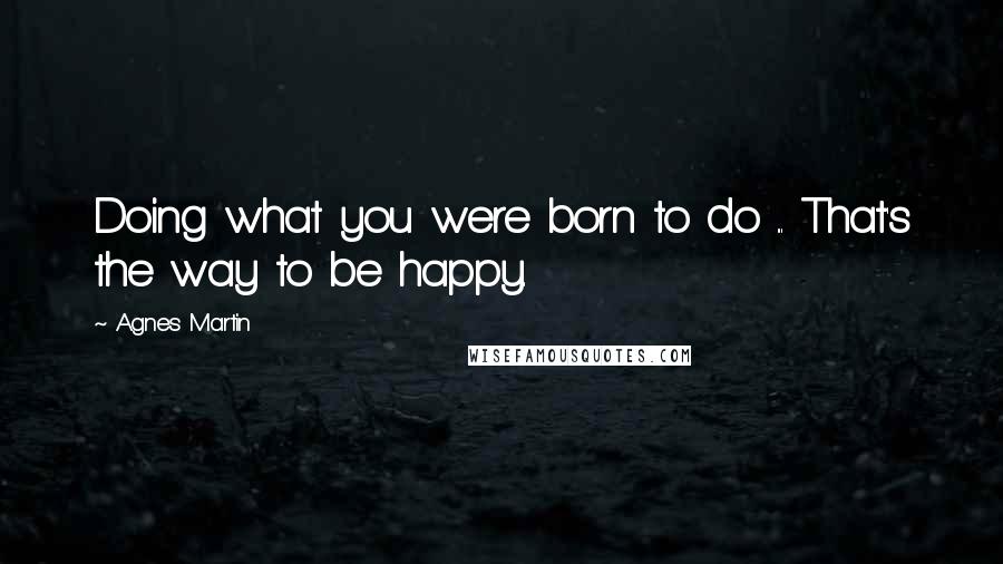 Agnes Martin Quotes: Doing what you were born to do ... That's the way to be happy.