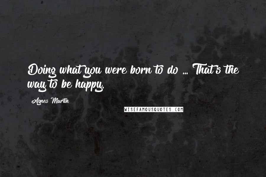 Agnes Martin Quotes: Doing what you were born to do ... That's the way to be happy.