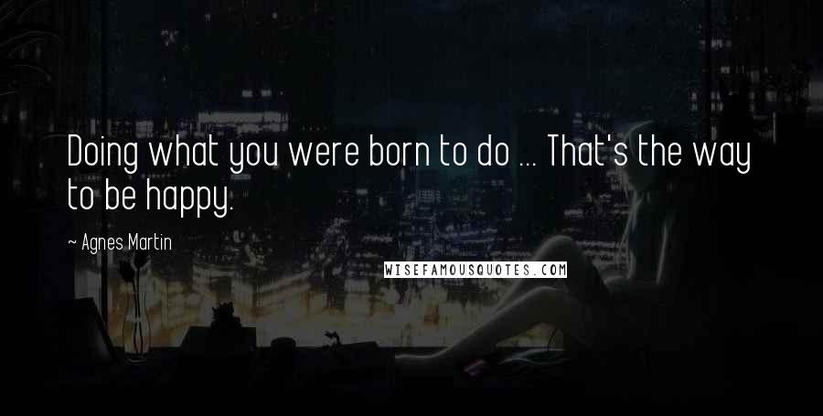 Agnes Martin Quotes: Doing what you were born to do ... That's the way to be happy.