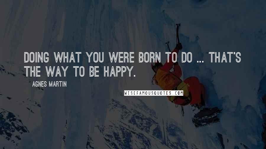 Agnes Martin Quotes: Doing what you were born to do ... That's the way to be happy.