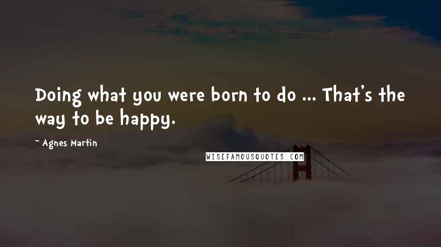 Agnes Martin Quotes: Doing what you were born to do ... That's the way to be happy.