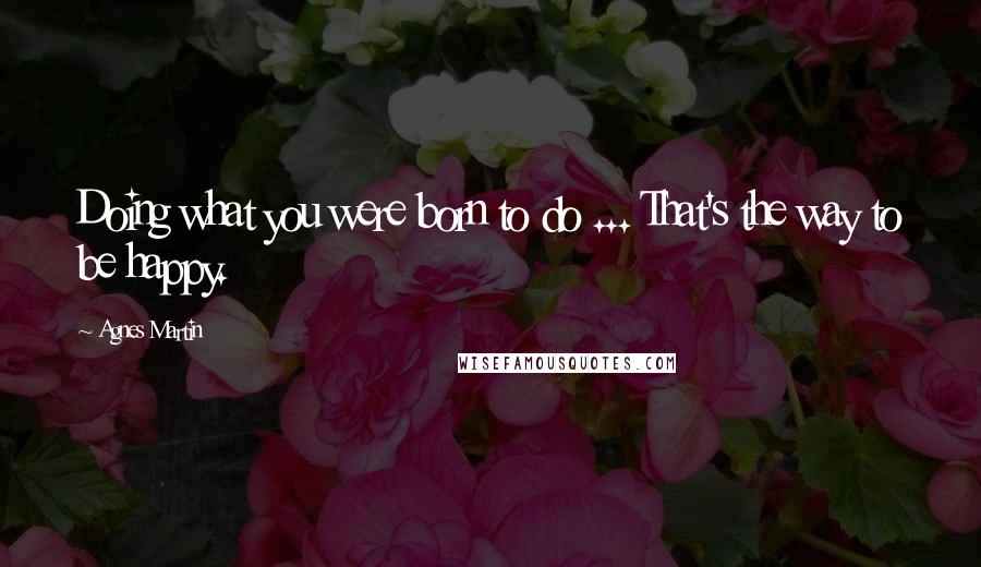 Agnes Martin Quotes: Doing what you were born to do ... That's the way to be happy.