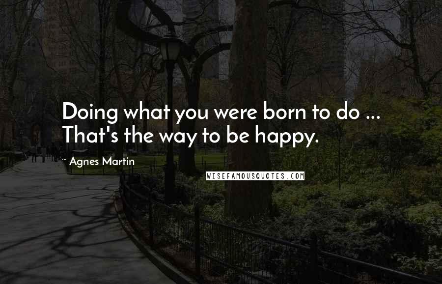 Agnes Martin Quotes: Doing what you were born to do ... That's the way to be happy.