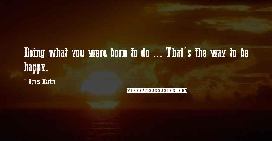 Agnes Martin Quotes: Doing what you were born to do ... That's the way to be happy.