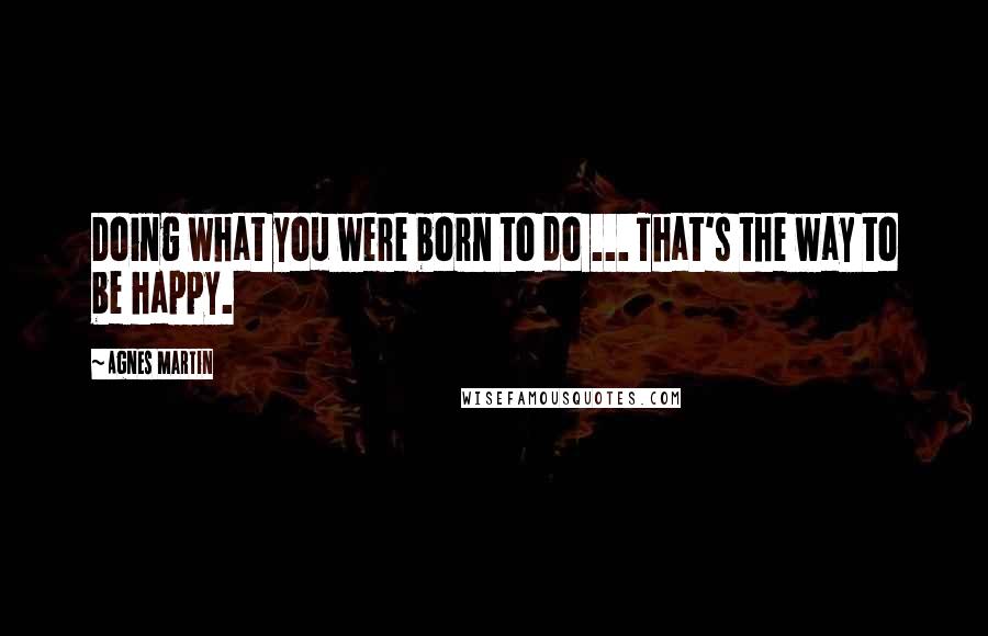 Agnes Martin Quotes: Doing what you were born to do ... That's the way to be happy.