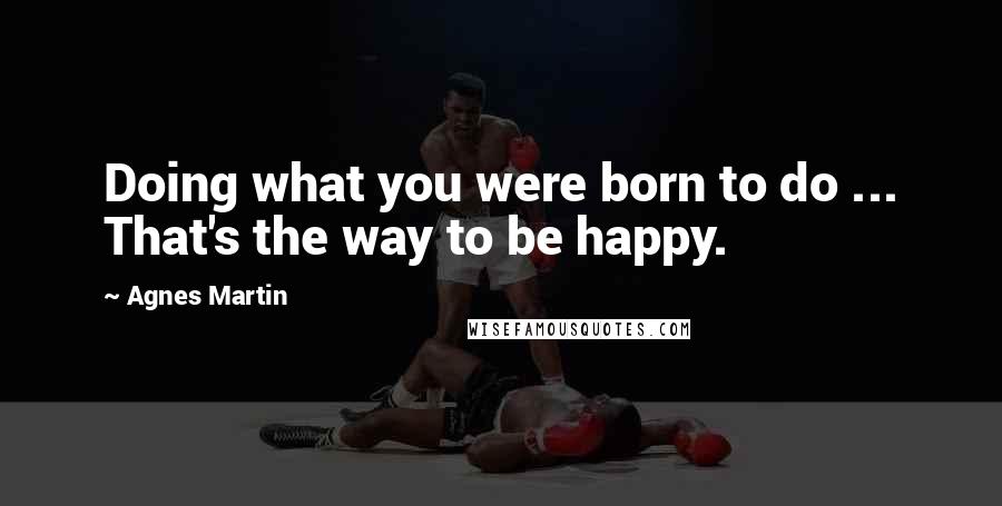 Agnes Martin Quotes: Doing what you were born to do ... That's the way to be happy.