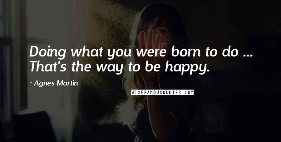 Agnes Martin Quotes: Doing what you were born to do ... That's the way to be happy.