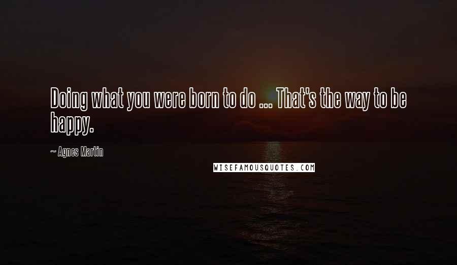 Agnes Martin Quotes: Doing what you were born to do ... That's the way to be happy.