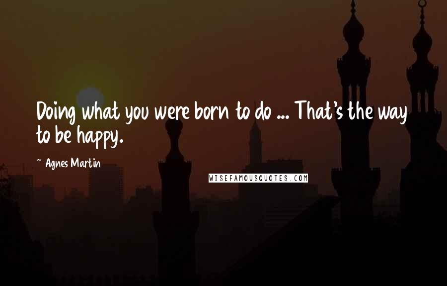 Agnes Martin Quotes: Doing what you were born to do ... That's the way to be happy.