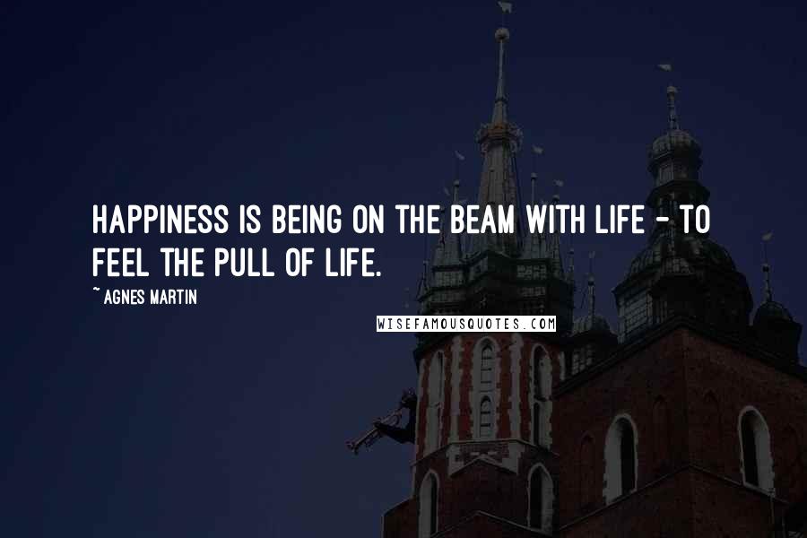 Agnes Martin Quotes: Happiness is being on the beam with life - to feel the pull of life.