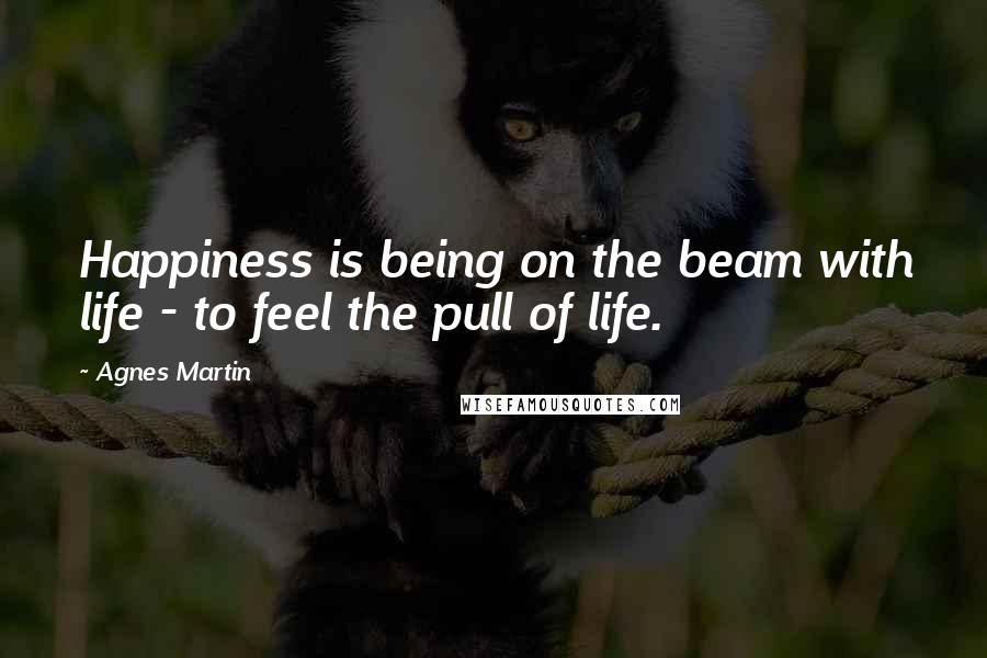 Agnes Martin Quotes: Happiness is being on the beam with life - to feel the pull of life.
