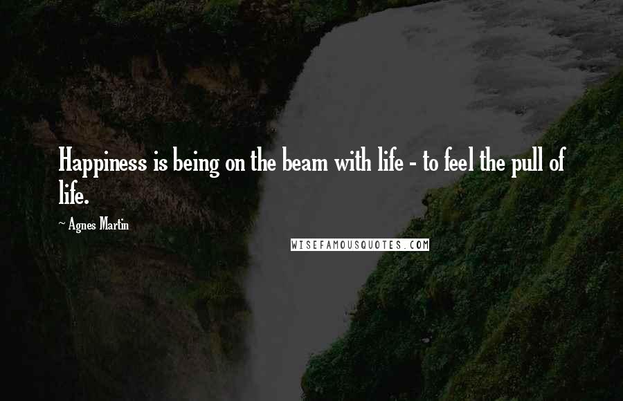 Agnes Martin Quotes: Happiness is being on the beam with life - to feel the pull of life.