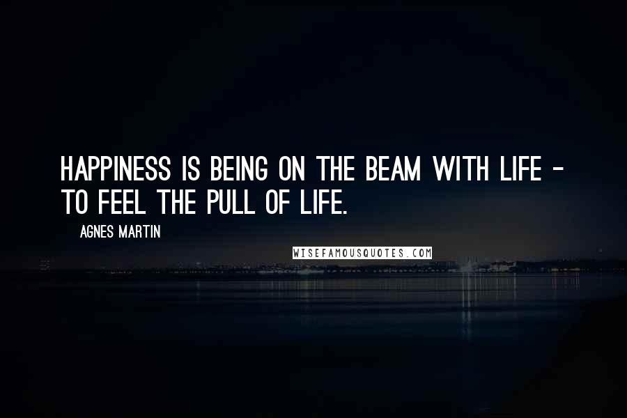 Agnes Martin Quotes: Happiness is being on the beam with life - to feel the pull of life.
