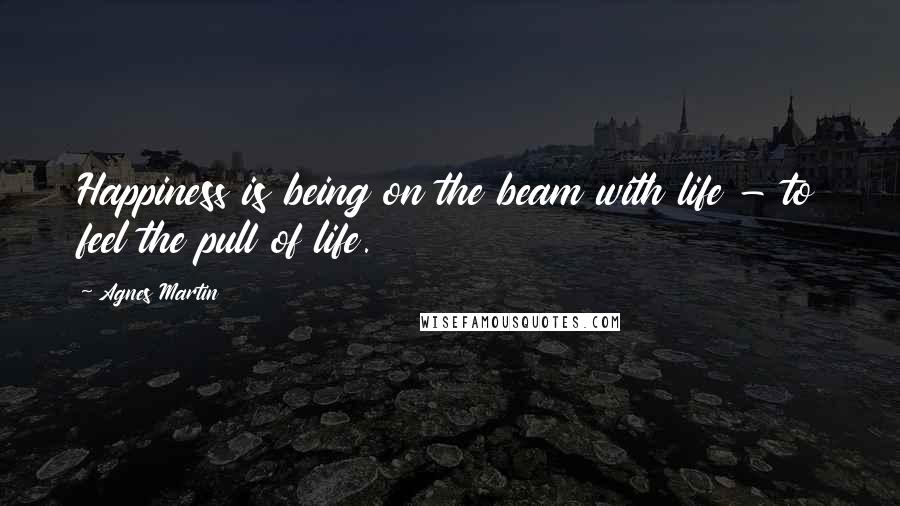 Agnes Martin Quotes: Happiness is being on the beam with life - to feel the pull of life.