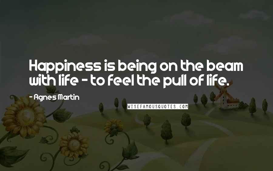 Agnes Martin Quotes: Happiness is being on the beam with life - to feel the pull of life.