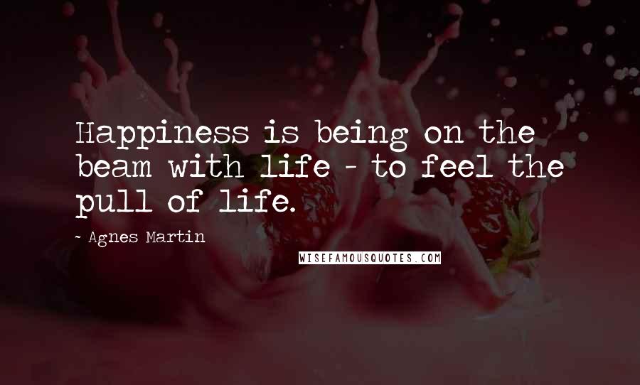 Agnes Martin Quotes: Happiness is being on the beam with life - to feel the pull of life.