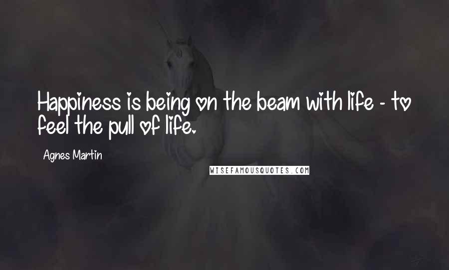Agnes Martin Quotes: Happiness is being on the beam with life - to feel the pull of life.
