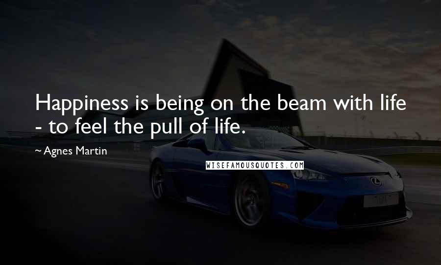 Agnes Martin Quotes: Happiness is being on the beam with life - to feel the pull of life.