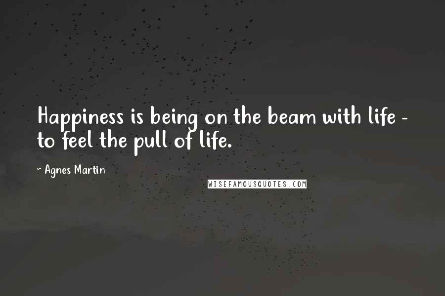 Agnes Martin Quotes: Happiness is being on the beam with life - to feel the pull of life.