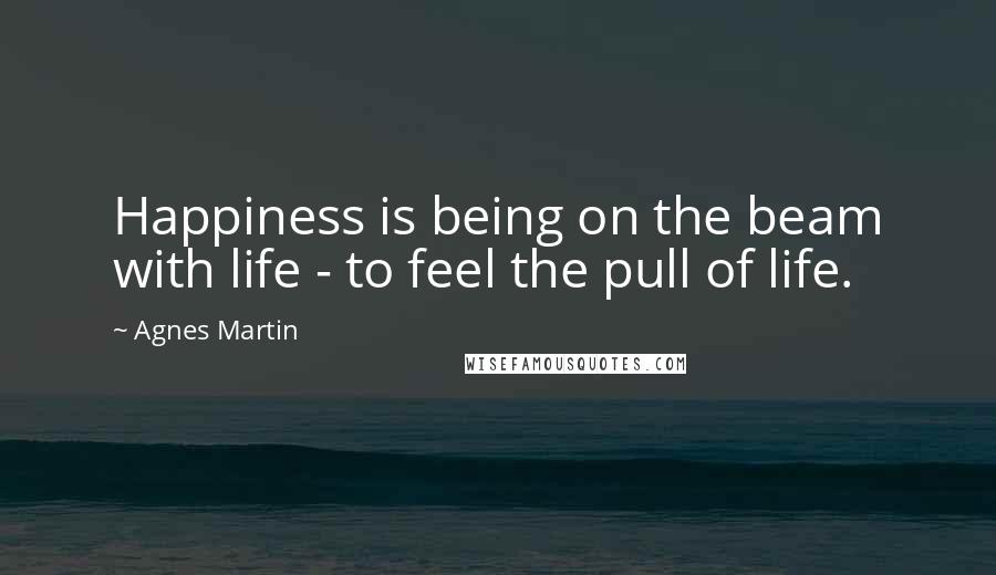 Agnes Martin Quotes: Happiness is being on the beam with life - to feel the pull of life.