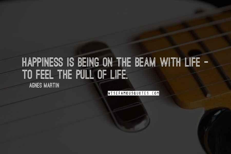 Agnes Martin Quotes: Happiness is being on the beam with life - to feel the pull of life.
