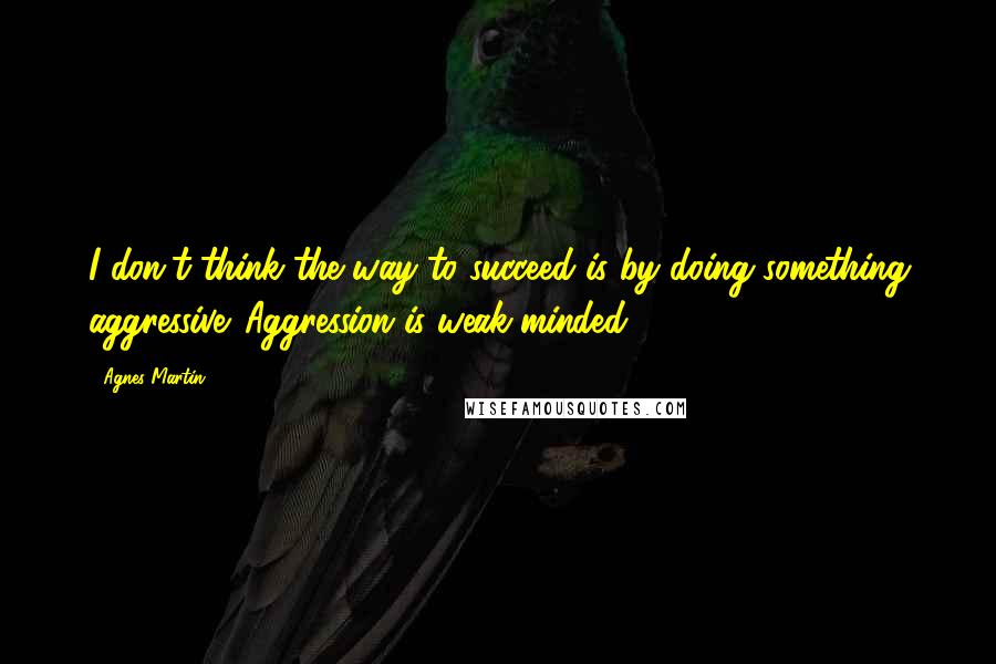 Agnes Martin Quotes: I don't think the way to succeed is by doing something aggressive. Aggression is weak-minded.