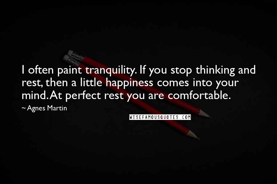 Agnes Martin Quotes: I often paint tranquility. If you stop thinking and rest, then a little happiness comes into your mind. At perfect rest you are comfortable.