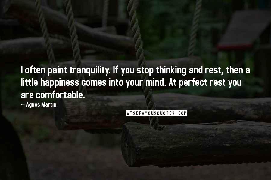 Agnes Martin Quotes: I often paint tranquility. If you stop thinking and rest, then a little happiness comes into your mind. At perfect rest you are comfortable.