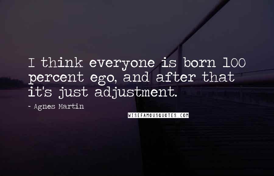 Agnes Martin Quotes: I think everyone is born 100 percent ego, and after that it's just adjustment.