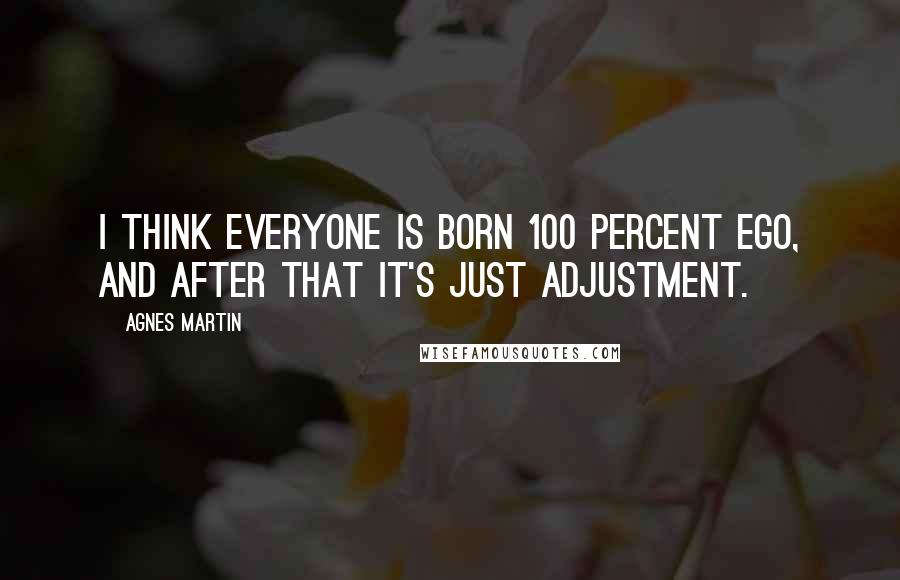 Agnes Martin Quotes: I think everyone is born 100 percent ego, and after that it's just adjustment.