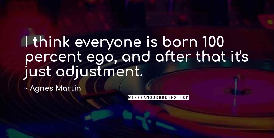 Agnes Martin Quotes: I think everyone is born 100 percent ego, and after that it's just adjustment.