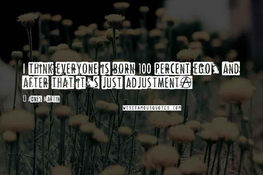 Agnes Martin Quotes: I think everyone is born 100 percent ego, and after that it's just adjustment.