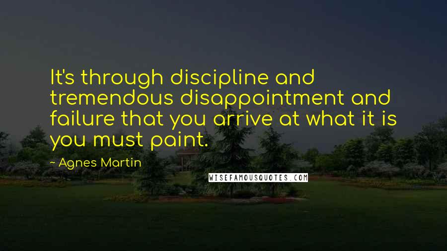 Agnes Martin Quotes: It's through discipline and tremendous disappointment and failure that you arrive at what it is you must paint.
