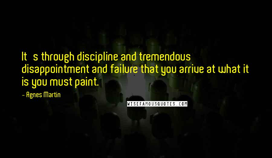 Agnes Martin Quotes: It's through discipline and tremendous disappointment and failure that you arrive at what it is you must paint.