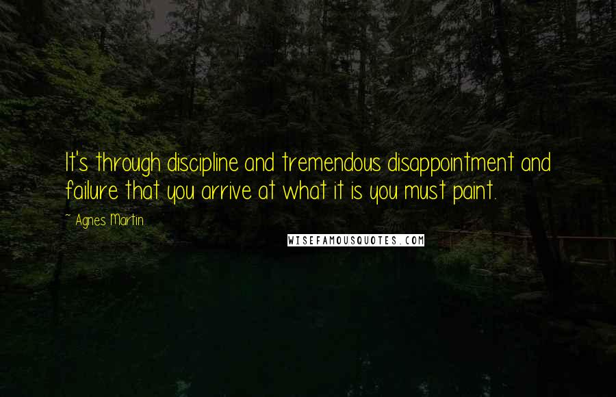 Agnes Martin Quotes: It's through discipline and tremendous disappointment and failure that you arrive at what it is you must paint.