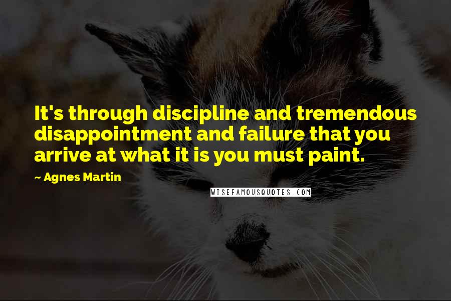 Agnes Martin Quotes: It's through discipline and tremendous disappointment and failure that you arrive at what it is you must paint.