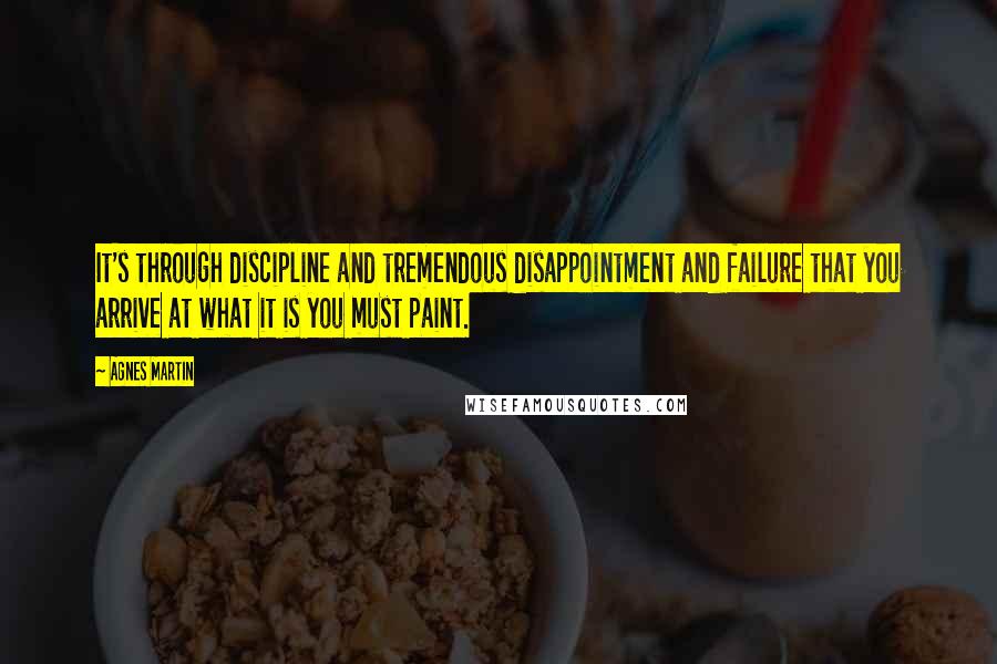 Agnes Martin Quotes: It's through discipline and tremendous disappointment and failure that you arrive at what it is you must paint.