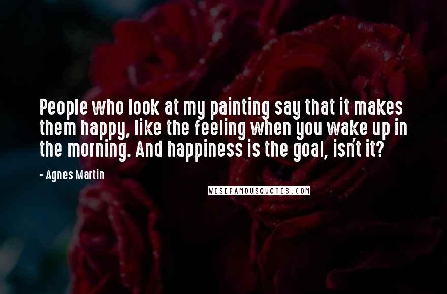 Agnes Martin Quotes: People who look at my painting say that it makes them happy, like the feeling when you wake up in the morning. And happiness is the goal, isn't it?