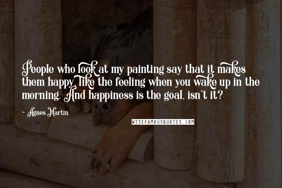 Agnes Martin Quotes: People who look at my painting say that it makes them happy, like the feeling when you wake up in the morning. And happiness is the goal, isn't it?