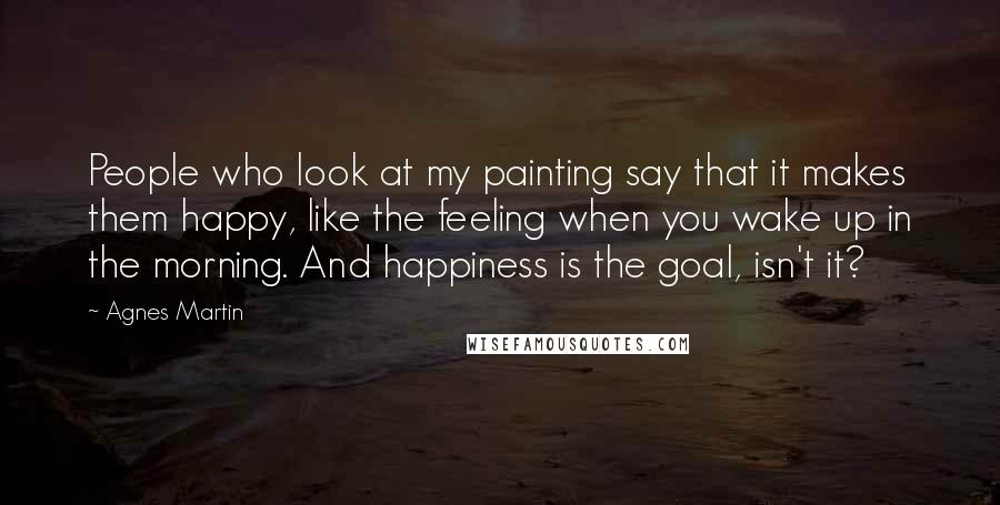 Agnes Martin Quotes: People who look at my painting say that it makes them happy, like the feeling when you wake up in the morning. And happiness is the goal, isn't it?