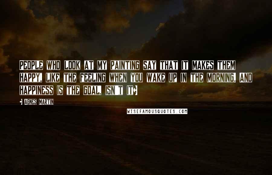 Agnes Martin Quotes: People who look at my painting say that it makes them happy, like the feeling when you wake up in the morning. And happiness is the goal, isn't it?