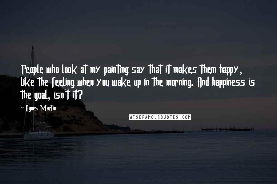 Agnes Martin Quotes: People who look at my painting say that it makes them happy, like the feeling when you wake up in the morning. And happiness is the goal, isn't it?