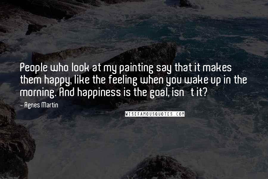 Agnes Martin Quotes: People who look at my painting say that it makes them happy, like the feeling when you wake up in the morning. And happiness is the goal, isn't it?