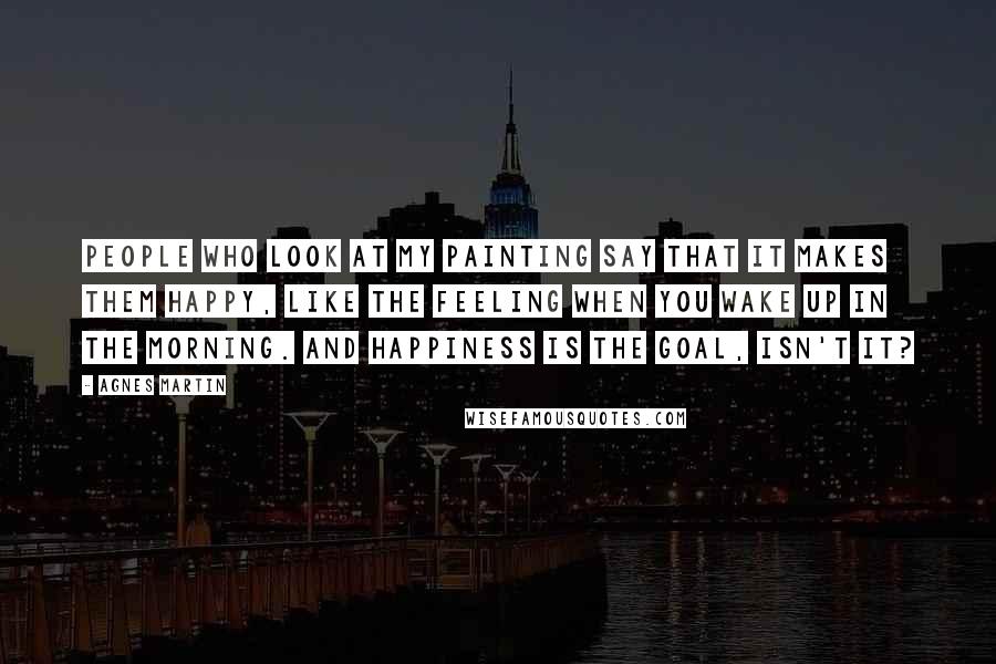 Agnes Martin Quotes: People who look at my painting say that it makes them happy, like the feeling when you wake up in the morning. And happiness is the goal, isn't it?