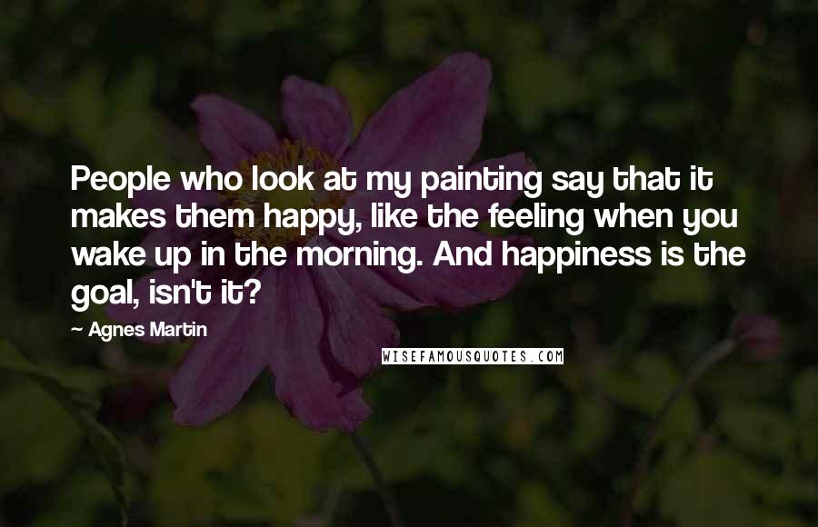 Agnes Martin Quotes: People who look at my painting say that it makes them happy, like the feeling when you wake up in the morning. And happiness is the goal, isn't it?