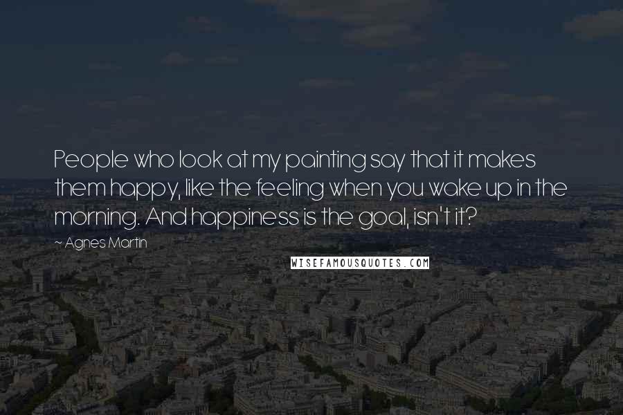 Agnes Martin Quotes: People who look at my painting say that it makes them happy, like the feeling when you wake up in the morning. And happiness is the goal, isn't it?