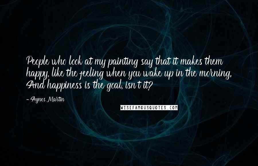 Agnes Martin Quotes: People who look at my painting say that it makes them happy, like the feeling when you wake up in the morning. And happiness is the goal, isn't it?