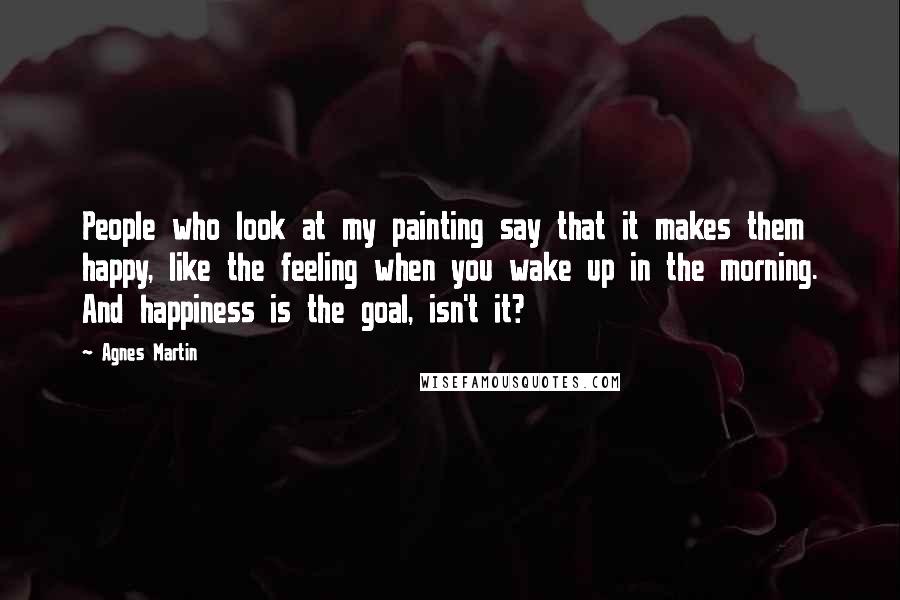 Agnes Martin Quotes: People who look at my painting say that it makes them happy, like the feeling when you wake up in the morning. And happiness is the goal, isn't it?